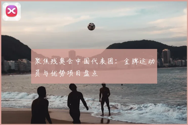 聚焦残奥会中国代表团：金牌运动员与优势项目盘点