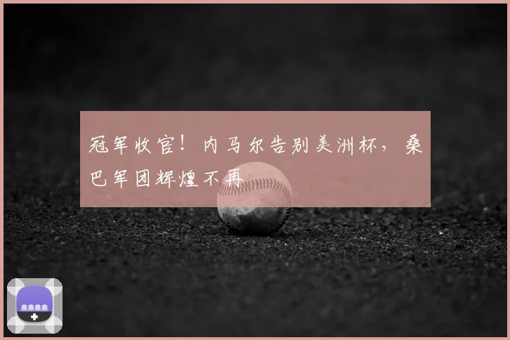 冠军收官！内马尔告别美洲杯，桑巴军团辉煌不再