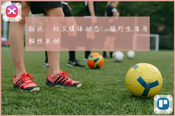 孙兴慜社交媒体动态:场外生活与粉丝互动