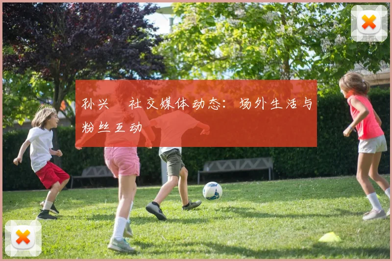 孙兴慜社交媒体动态:场外生活与粉丝互动
