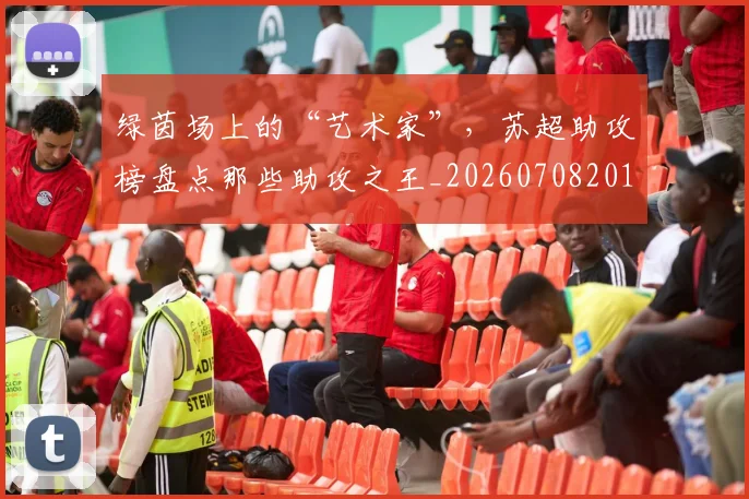 绿茵场上的“艺术家”，苏超助攻榜盘点那些助攻之王_20260708201647