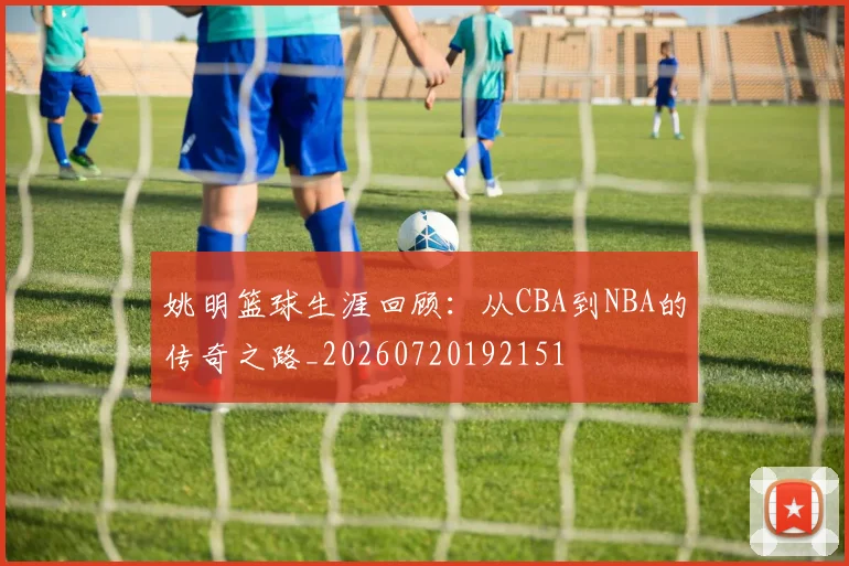 姚明篮球生涯回顾：从CBA到NBA的传奇之路_20260720192151