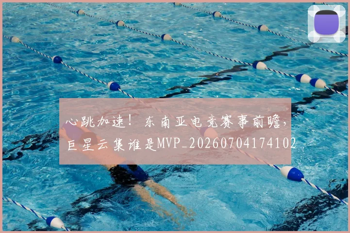 心跳加速!东南亚电竞赛事前瞻,巨星云集谁是MVP_20260704174102_20260722163722