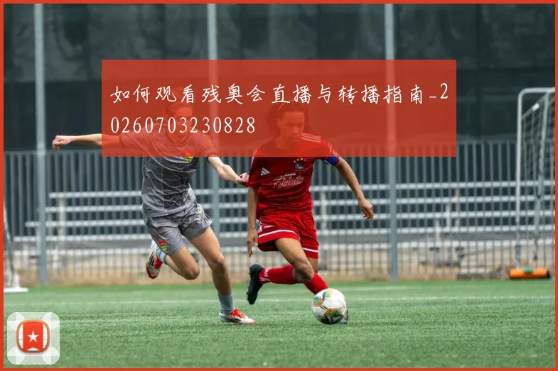 如何观看残奥会直播与转播指南_20260703230828