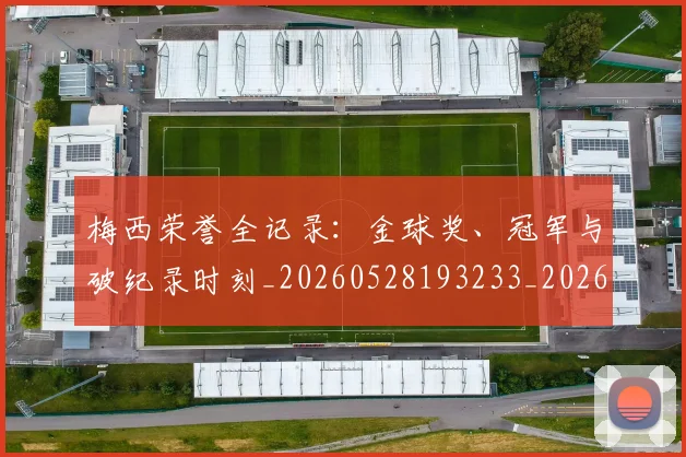 梅西荣誉全记录:金球奖、冠军与破纪录时刻_20260528193233_20260731182340