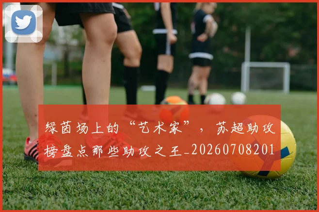 绿茵场上的“艺术家”,苏超助攻榜盘点那些助攻之王_20260708201647