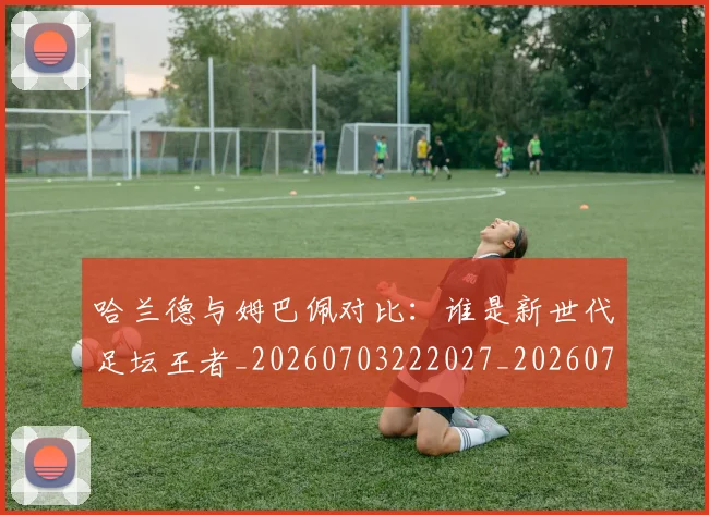 哈兰德与姆巴佩对比:谁是新世代足坛王者_20260703222027_20260719155559