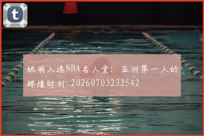 姚明入选NBA名人堂：亚洲第一人的辉煌时刻_20260703232542