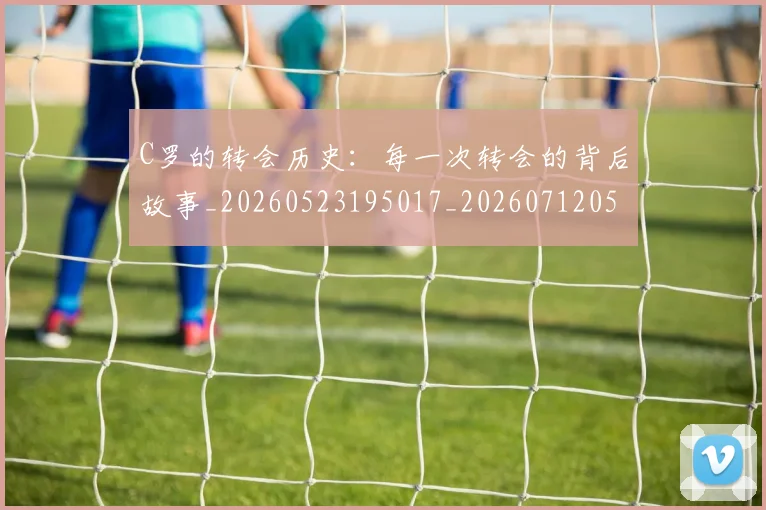 C罗的转会历史：每一次转会的背后故事_20260523195017_20260712052805