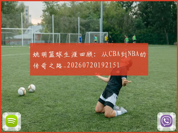 姚明篮球生涯回顾：从CBA到NBA的传奇之路_20260720192151