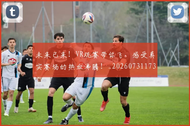 未来已来！VR观赛带你飞，感受真实赛场的热血沸腾！_20260731173924