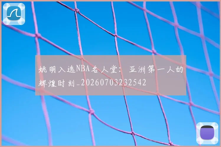 姚明入选NBA名人堂:亚洲第一人的辉煌时刻_20260703232542