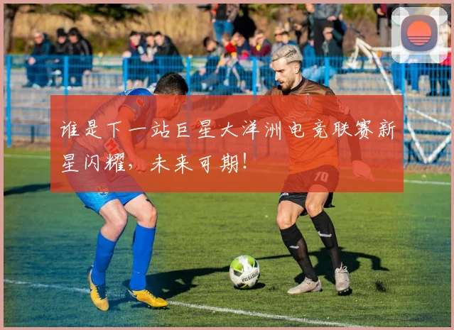 谁是下一站巨星大洋洲电竞联赛新星闪耀，未来可期！