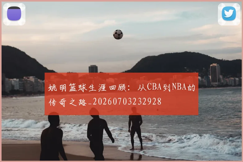 姚明篮球生涯回顾：从CBA到NBA的传奇之路_20260703232928