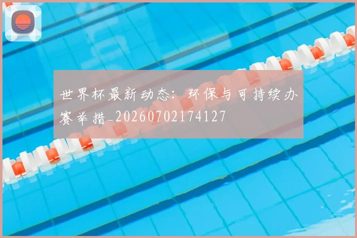 世界杯最新动态:环保与可持续办赛举措_20260702174127