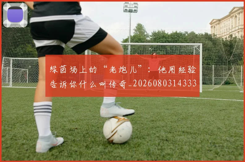 绿茵场上的“老炮儿”：他用经验告诉你什么叫传奇_20260803143338