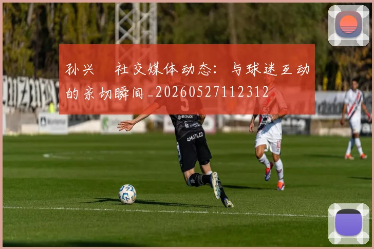 孙兴慜社交媒体动态:与球迷互动的亲切瞬间_20260527112312