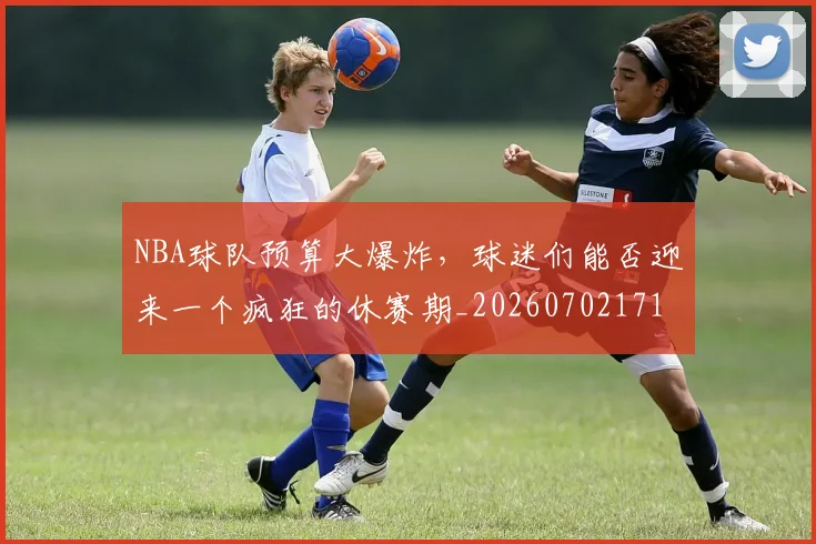 NBA球队预算大爆炸,球迷们能否迎来一个疯狂的休赛期_20260702171220